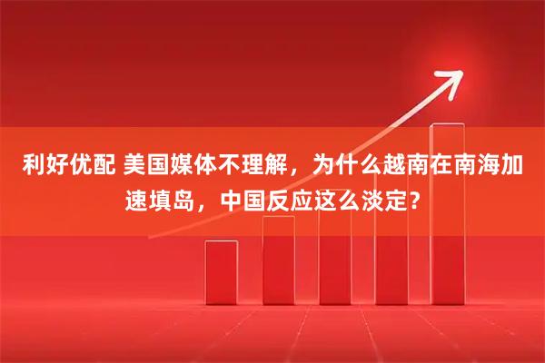 利好优配 美国媒体不理解，为什么越南在南海加速填岛，中国反应这么淡定？