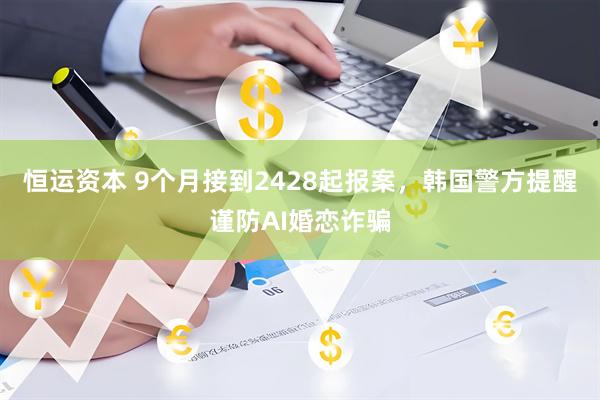 恒运资本 9个月接到2428起报案，韩国警方提醒谨防AI婚恋诈骗