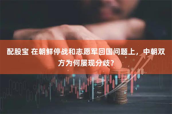 配股宝 在朝鲜停战和志愿军回国问题上，中朝双方为何屡现分歧？