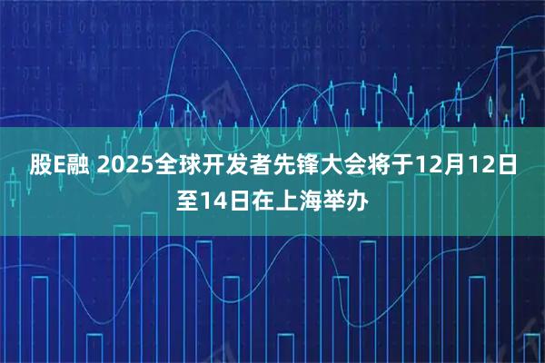 股E融 2025全球开发者先锋大会将于12月12日至14日在上海举办