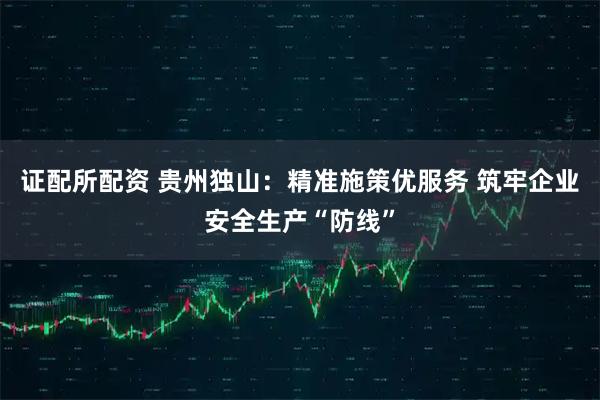 证配所配资 贵州独山：精准施策优服务 筑牢企业安全生产“防线”