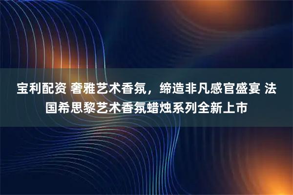 宝利配资 奢雅艺术香氛，缔造非凡感官盛宴 法国希思黎艺术香氛蜡烛系列全新上市