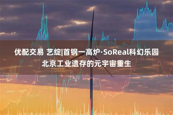 优配交易 艺绽|首钢一高炉·SoReal科幻乐园 北京工业遗存的元宇宙重生