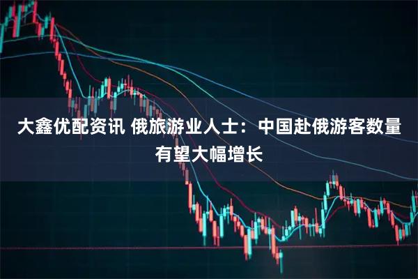 大鑫优配资讯 俄旅游业人士：中国赴俄游客数量有望大幅增长