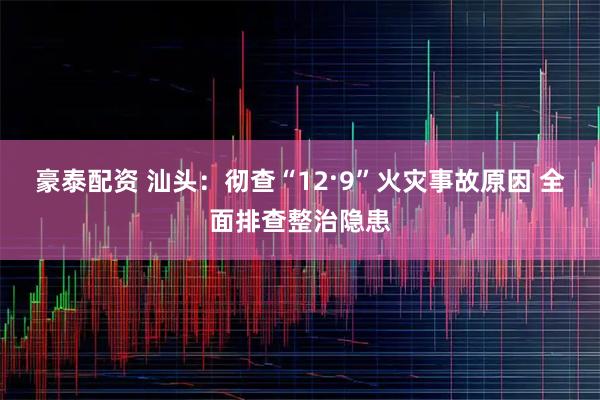 豪泰配资 汕头：彻查“12·9”火灾事故原因 全面排查整治隐患