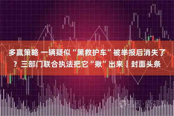 多赢策略 一辆疑似“黑救护车”被举报后消失了？三部门联合执法把它“揪”出来｜封面头条