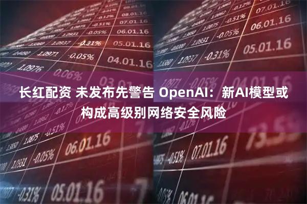 长红配资 未发布先警告 OpenAI：新AI模型或构成高级别网络安全风险