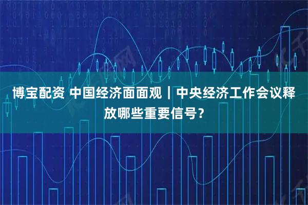 博宝配资 中国经济面面观｜中央经济工作会议释放哪些重要信号？