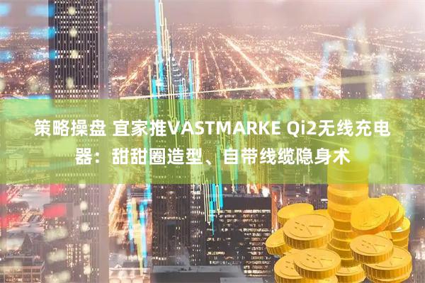 策略操盘 宜家推VASTMARKE Qi2无线充电器：甜甜圈造型、自带线缆隐身术