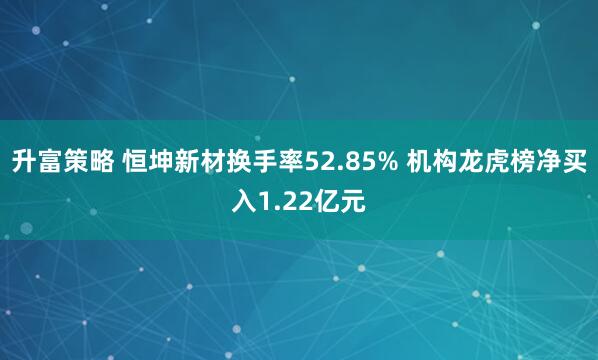 升富策略 恒坤新材换手率52.85% 机构龙虎榜净买入1.22亿元