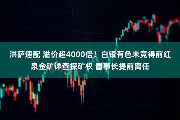 洪萨速配 溢价超4000倍！白银有色未竞得前红泉金矿详查探矿权 董事长提前离任