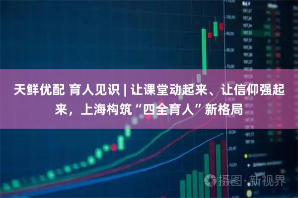 天鲜优配 育人见识 | 让课堂动起来、让信仰强起来，上海构筑“四全育人”新格局