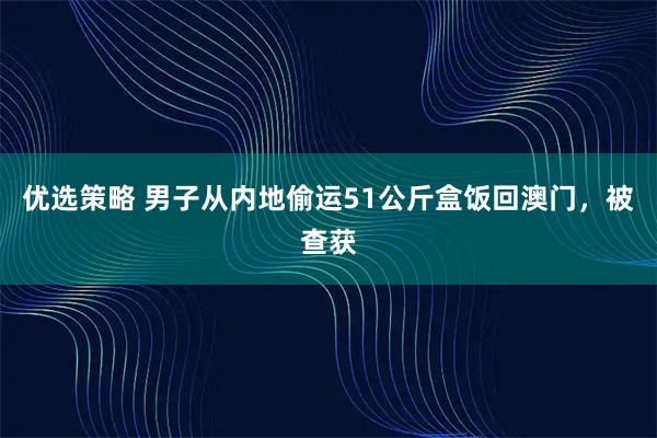 优选策略 男子从内地偷运51公斤盒饭回澳门，被查获