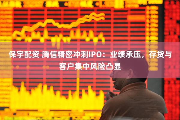 保宇配资 腾信精密冲刺IPO：业绩承压，存货与客户集中风险凸显